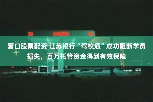 营口股票配资 江苏银行“驾校通”成功阻断学员损失，百万托管资金得到有效保障