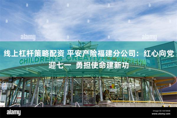 线上杠杆策略配资 平安产险福建分公司：红心向党迎七一  勇担使命建新功