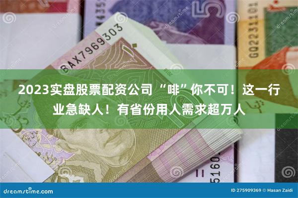 2023实盘股票配资公司 “啡”你不可！这一行业急缺人！有省份用人需求超万人