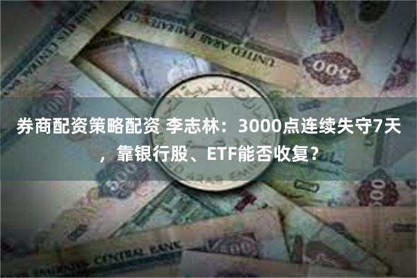 券商配资策略配资 李志林：3000点连续失守7天，靠银行股、ETF能否收复？