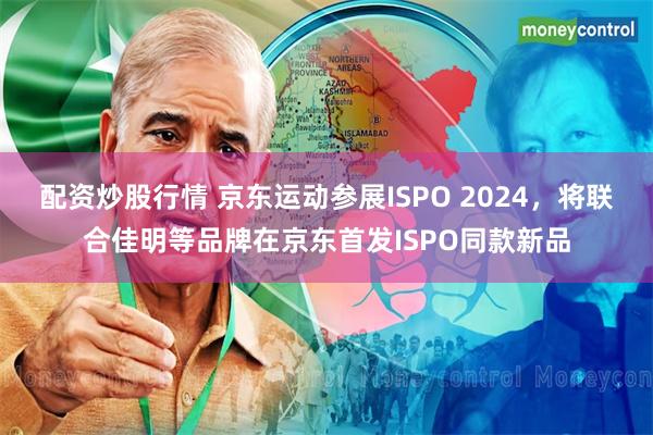 配资炒股行情 京东运动参展ISPO 2024，将联合佳明等品牌在京东首发ISPO同款新品