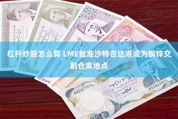 杠杆炒股怎么算 LME批准沙特吉达港成为铜锌交割仓库地点