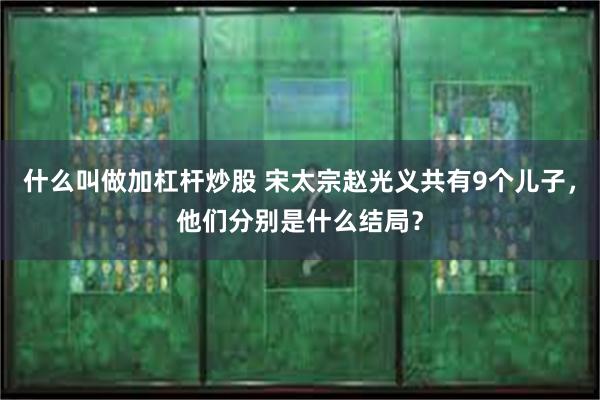 什么叫做加杠杆炒股 宋太宗赵光义共有9个儿子，他们分别是什么结局？