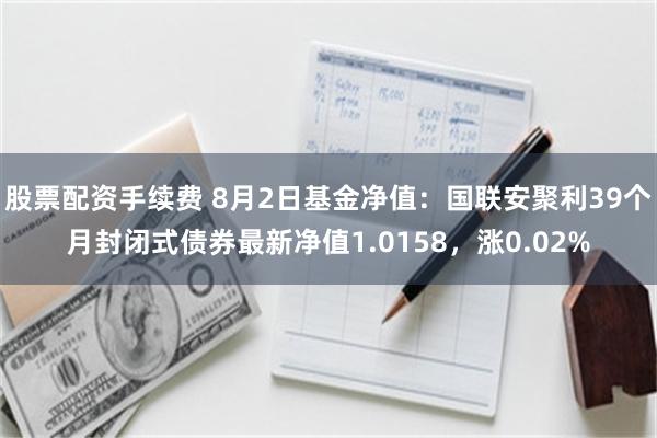 股票配资手续费 8月2日基金净值：国联安聚利39个月封闭式债券最新净值1.0158，涨0.02%