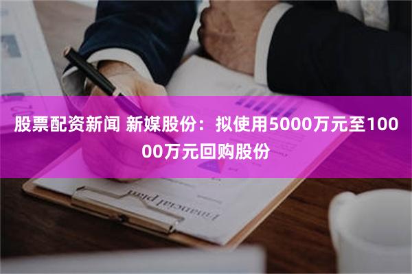 股票配资新闻 新媒股份：拟使用5000万元至10000万元回购股份