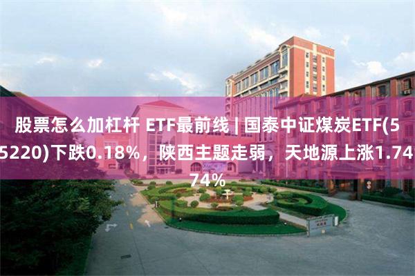 股票怎么加杠杆 ETF最前线 | 国泰中证煤炭ETF(515220)下跌0.18%，陕西主题走弱，天地源上涨1.74%