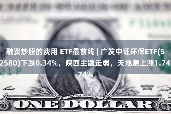 融资炒股的费用 ETF最前线 | 广发中证环保ETF(512580)下跌0.34%，陕西主题走弱，天地源上涨1.74%