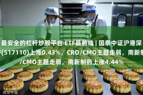 最安全的杠杆炒股平台 ETF最前线 | 国泰中证沪港深创新药产业ETF(517110)上涨0.43%，CRO/CMO主题走弱，南新制药上涨4.44%