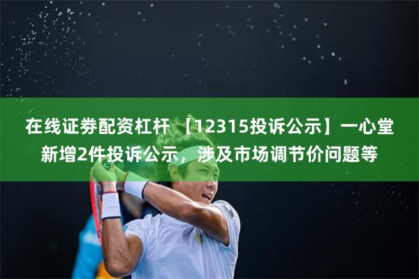 在线证劵配资杠杆 【12315投诉公示】一心堂新增2件投诉公示，涉及市场调节价问题等