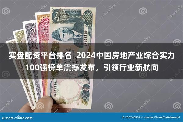 实盘配资平台排名  2024中国房地产业综合实力100强榜单震撼发布，引领行业新航向