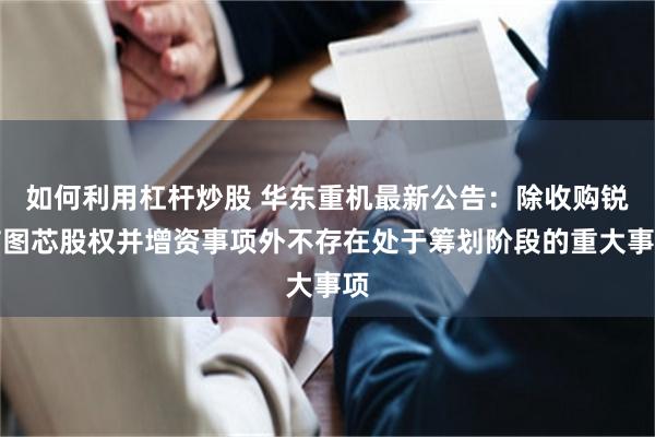 如何利用杠杆炒股 华东重机最新公告：除收购锐信图芯股权并增资事项外不存在处于筹划阶段的重大事项