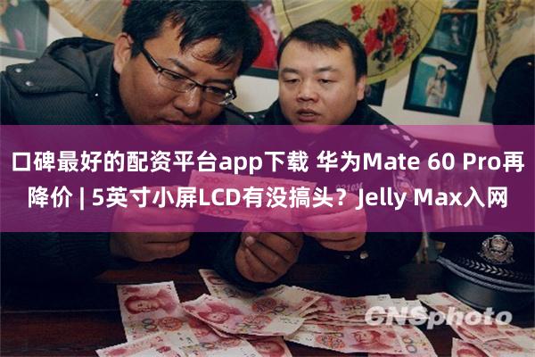 口碑最好的配资平台app下载 华为Mate 60 Pro再降价 | 5英寸小屏LCD有没搞头？Jelly Max入网