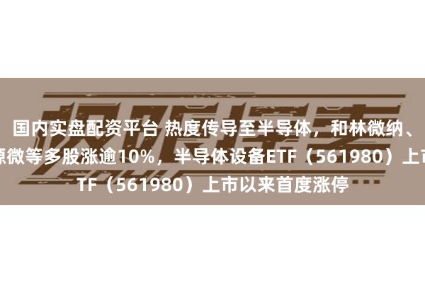 国内实盘配资平台 热度传导至半导体，和林微纳、捷佳伟创、芯源微等多股涨逾10%，半导体设备ETF（561980）上市以来首度涨停