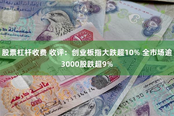 股票杠杆收费 收评：创业板指大跌超10% 全市场逾3000股跌超9%