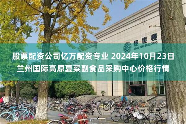 股票配资公司亿万配资专业 2024年10月23日兰州国际高原夏菜副食品采购中心价格行情