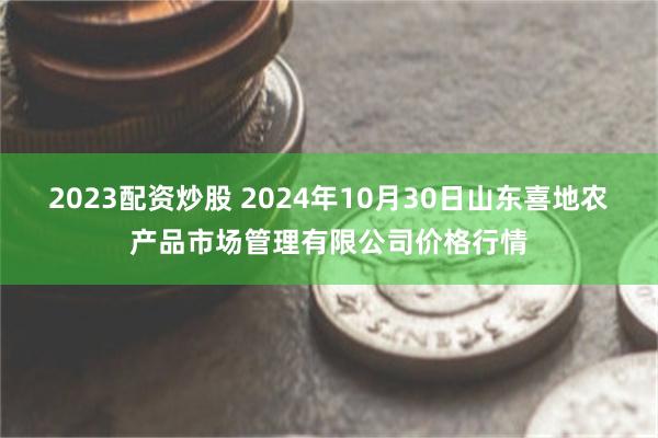 2023配资炒股 2024年10月30日山东喜地农产品市场管理有限公司价格行情