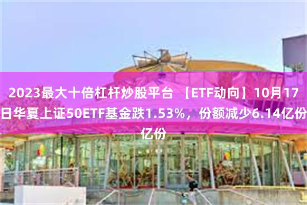 2023最大十倍杠杆炒股平台 【ETF动向】10月17日华夏上证50ETF基金跌1.53%，份额减少6.14亿份