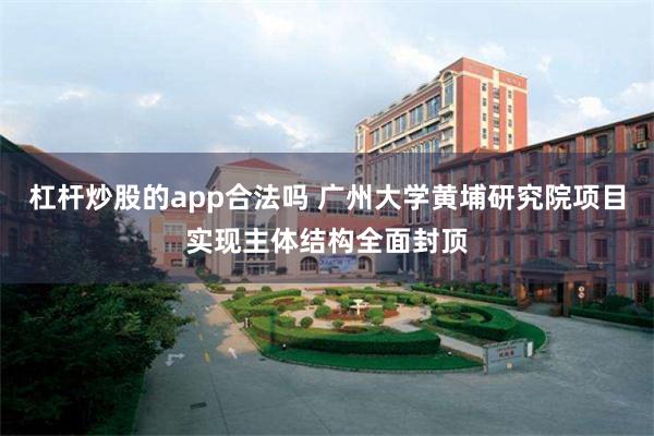 杠杆炒股的app合法吗 广州大学黄埔研究院项目实现主体结构全面封顶