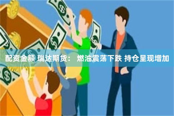 配资金额 瑞达期货： 燃油震荡下跌 持仓呈现增加