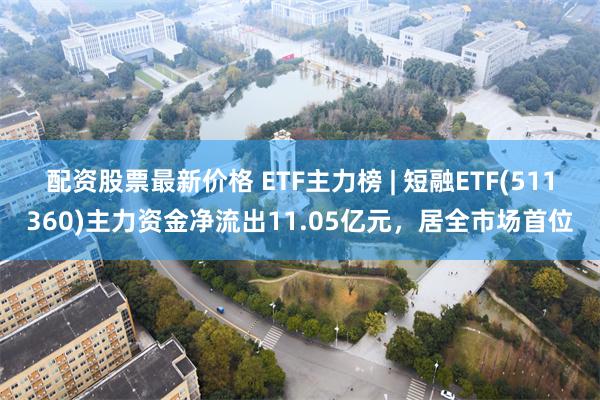 配资股票最新价格 ETF主力榜 | 短融ETF(511360)主力资金净流出11.05亿元，居全市场首位