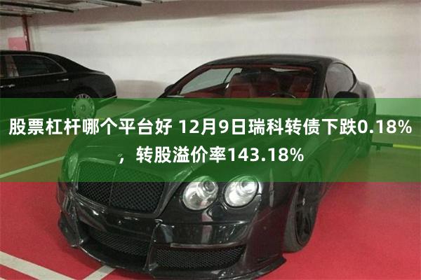 股票杠杆哪个平台好 12月9日瑞科转债下跌0.18%，转股溢价率143.18%