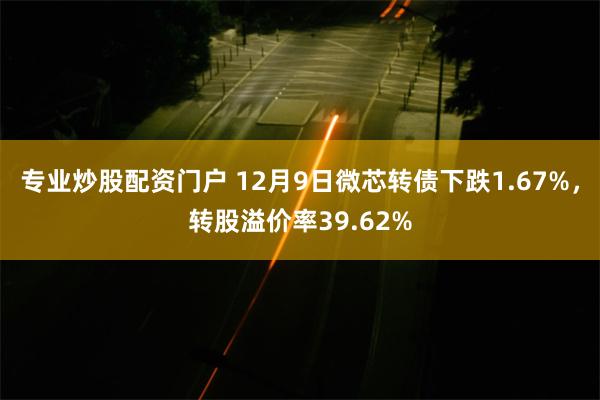 专业炒股配资门户 12月9日微芯转债下跌1.67%，转股溢价率39.62%