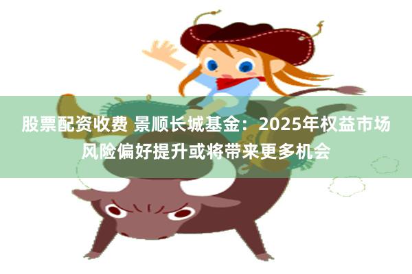 股票配资收费 景顺长城基金：2025年权益市场风险偏好提升或将带来更多机会