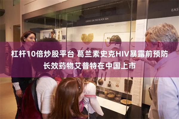 杠杆10倍炒股平台 葛兰素史克HIV暴露前预防长效药物艾普特在中国上市