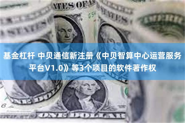 基金杠杆 中贝通信新注册《中贝智算中心运营服务平台V1.0》等3个项目的软件著作权