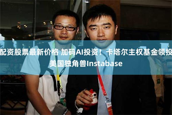 配资股票最新价格 加码AI投资！卡塔尔主权基金领投美国独角兽Instabase