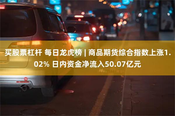 买股票杠杆 每日龙虎榜 | 商品期货综合指数上涨1.02% 日内资金净流入50.07亿元