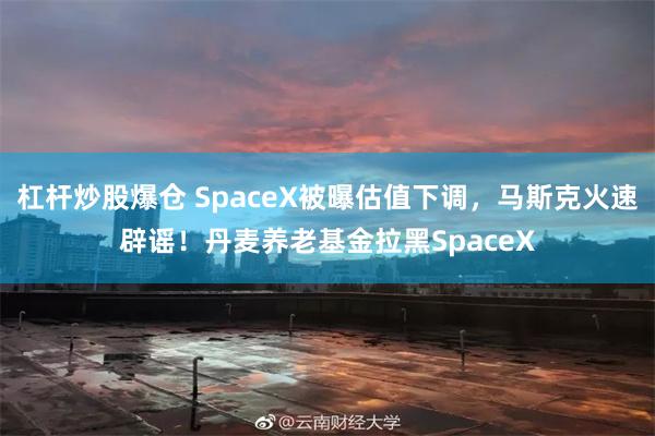 杠杆炒股爆仓 SpaceX被曝估值下调，马斯克火速辟谣！丹麦养老基金拉黑SpaceX