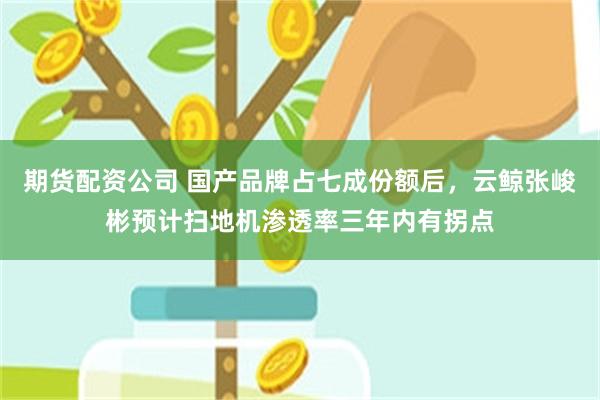 期货配资公司 国产品牌占七成份额后，云鲸张峻彬预计扫地机渗透率三年内有拐点