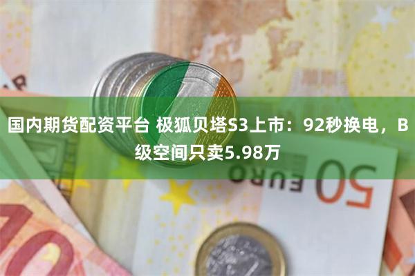国内期货配资平台 极狐贝塔S3上市：92秒换电，B级空间只卖5.98万