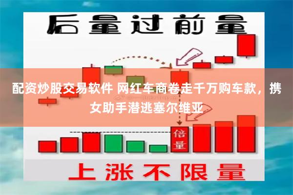 配资炒股交易软件 网红车商卷走千万购车款，携女助手潜逃塞尔维亚