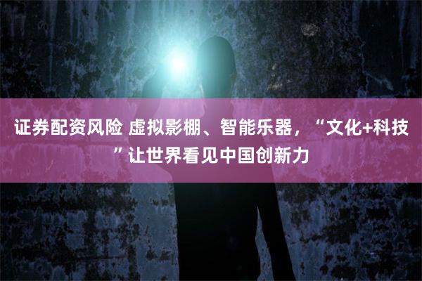 证券配资风险 虚拟影棚、智能乐器，“文化+科技”让世界看见中国创新力