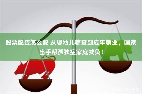 股票配资怎么配 从婴幼儿筛查到成年就业，国家出手帮孤独症家庭减负！