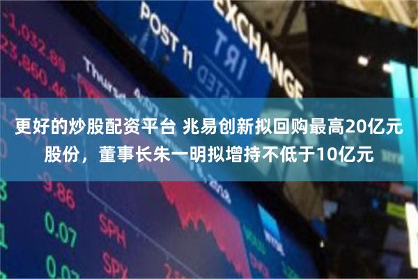 更好的炒股配资平台 兆易创新拟回购最高20亿元股份，董事长朱一明拟增持不低于10亿元